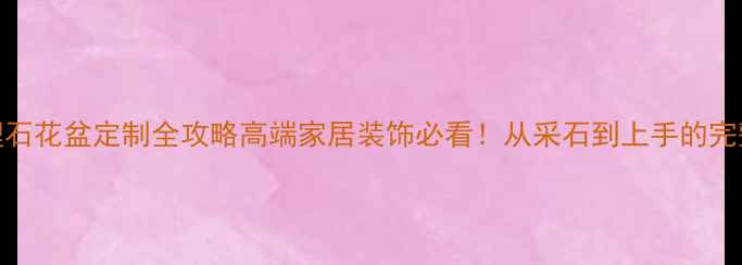 图片 🌟大理石花盆定制全攻略高端家居装饰必看！从采石到上手的完整指南