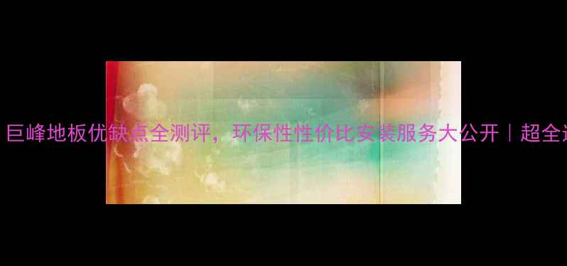 图片 🌟必看！巨峰地板优缺点全测评，环保性性价比安装服务大公开｜超全选购指南