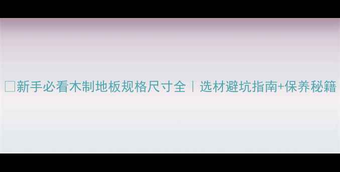 图片 🌟新手必看木制地板规格尺寸全｜选材避坑指南+保养秘籍