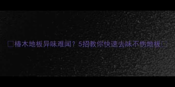 图片 🌟椿木地板异味难闻？5招教你快速去味不伤地板🌟