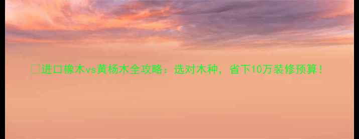 图片 🌟进口橡木vs黄杨木全攻略：选对木种，省下10万装修预算！