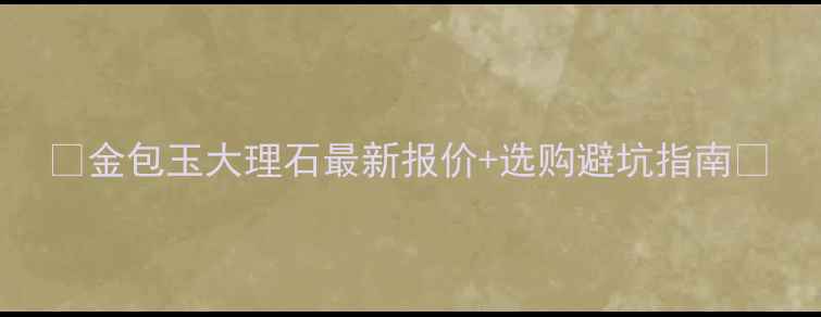 图片 🌟金包玉大理石最新报价+选购避坑指南🌟