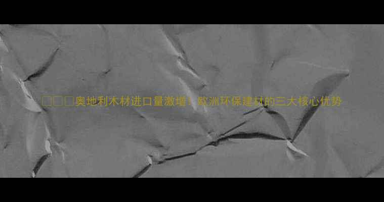 图片 🌲🇦🇹奥地利木材进口量激增！欧洲环保建材的三大核心优势