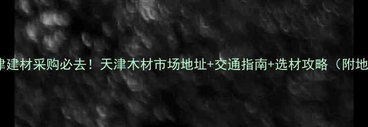 图片 🏠天津建材采购必去！天津木材市场地址+交通指南+选材攻略（附地图）1