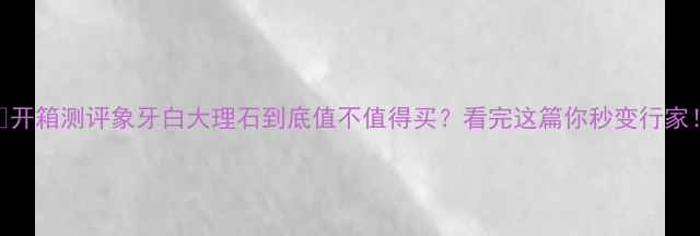 图片 💎开箱测评象牙白大理石到底值不值得买？看完这篇你秒变行家！