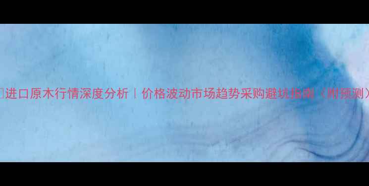 图片 📊进口原木行情深度分析｜价格波动市场趋势采购避坑指南（附预测）