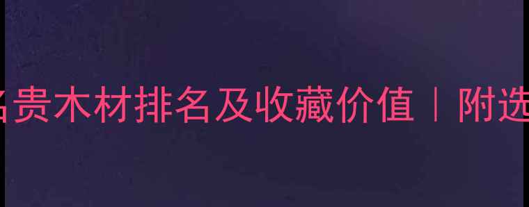图片 🔥中国十大名贵木材排名及收藏价值｜附选购避坑指南1