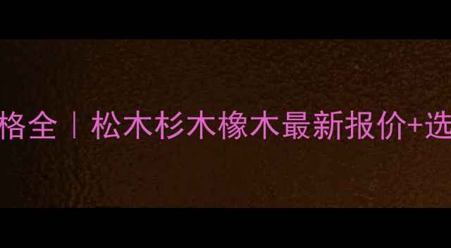 图片 🔥中山原木价格全｜松木杉木橡木最新报价+选购避坑指南🌟