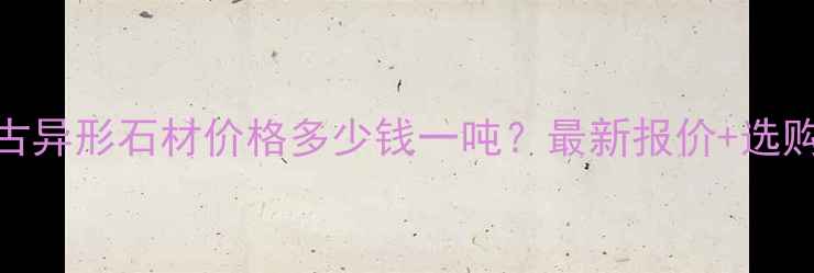 图片 🔥内蒙古异形石材价格多少钱一吨？最新报价+选购指南🔥