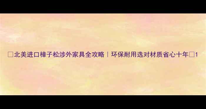 图片 🔥北美进口樟子松涉外家具全攻略｜环保耐用选对材质省心十年💰1