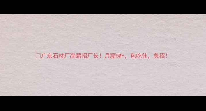 图片 🔥广东石材厂高薪招厂长！月薪5W+，包吃住，急招！