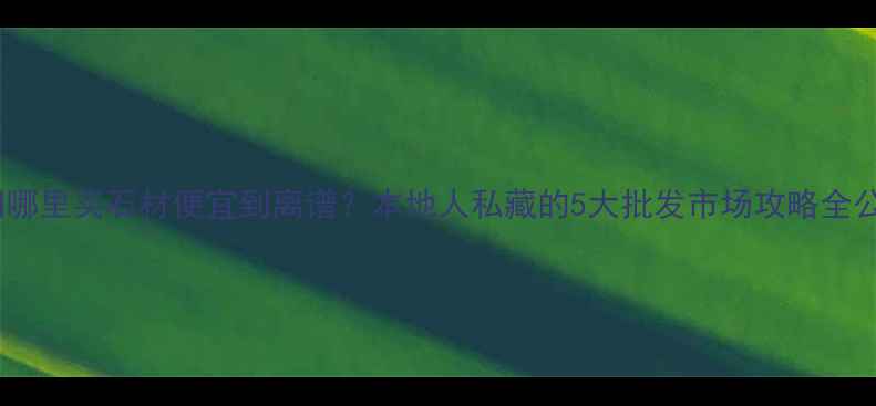 图片 🔥揭阳哪里买石材便宜到离谱？本地人私藏的5大批发市场攻略全公开💥1