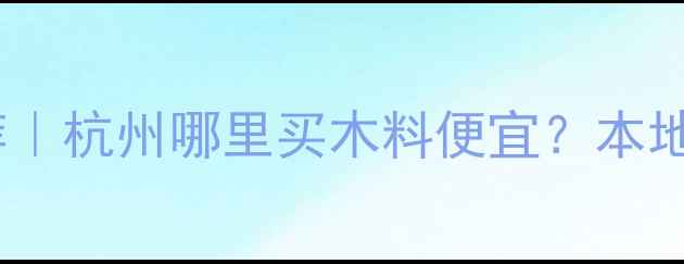 图片 🔥浙江杭州木料市场推荐｜杭州哪里买木料便宜？本地人私藏的建材批发攻略1