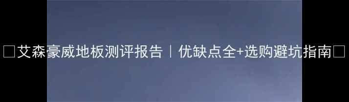 图片 🔥艾森豪威地板测评报告｜优缺点全+选购避坑指南🔥