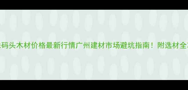 图片 🔥鱼珠码头木材价格最新行情广州建材市场避坑指南！附选材全攻略📊